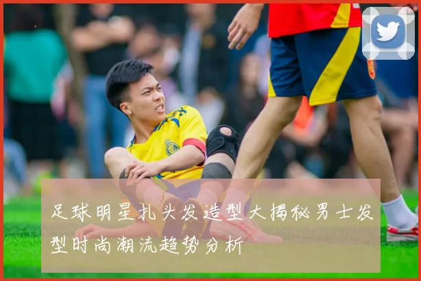 足球明星扎头发造型大揭秘男士发型时尚潮流趋势分析