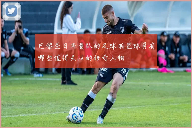 巴黎圣日耳曼队的足球明星球员有哪些值得关注的传奇人物