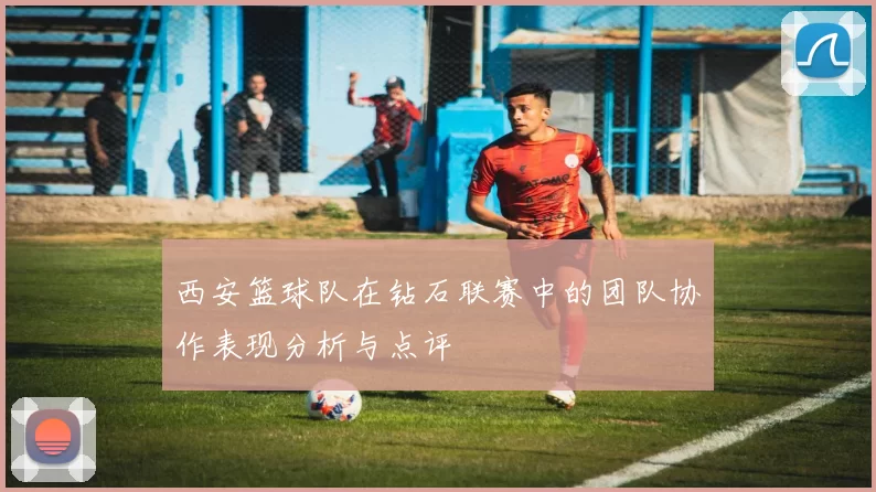 西安篮球队在钻石联赛中的团队协作表现分析与点评