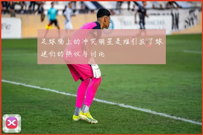 足球场上的冲突明星是谁引发了球迷们的热议与讨论