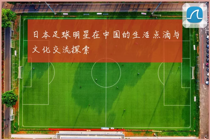 日本足球明星在中国的生活点滴与文化交流探索