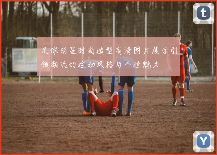 足球明星时尚造型高清图片展示引领潮流的运动风格与个性魅力