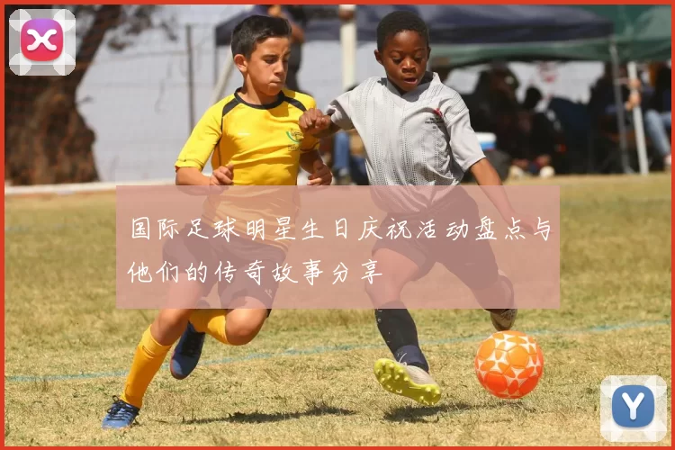 国际足球明星生日庆祝活动盘点与他们的传奇故事分享