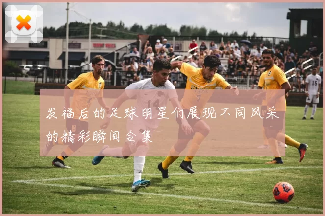 发福后的足球明星们展现不同风采的精彩瞬间合集