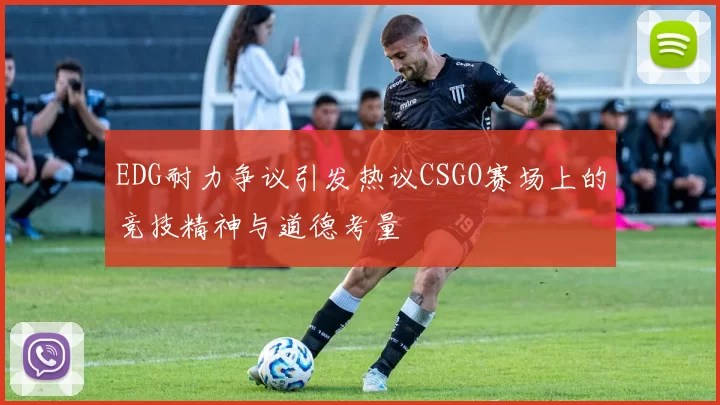 EDG耐力争议引发热议CSGO赛场上的竞技精神与道德考量