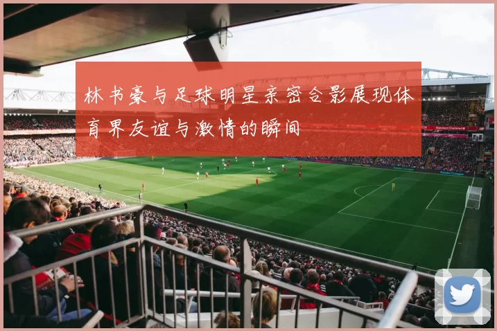 林书豪与足球明星亲密合影展现体育界友谊与激情的瞬间