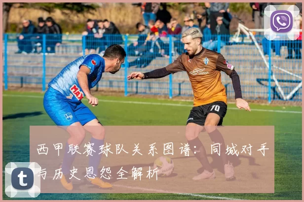 西甲联赛球队关系图谱：同城对手与历史恩怨全解析