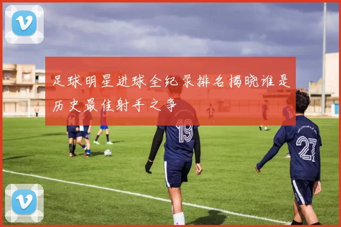 足球明星进球全纪录排名揭晓谁是历史最佳射手之争