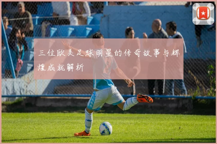 三位欧美足球明星的传奇故事与辉煌成就解析