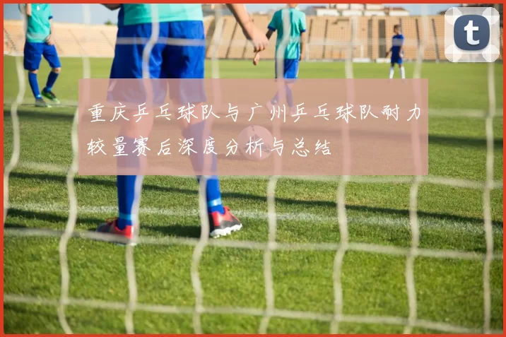 重庆乒乓球队与广州乒乓球队耐力较量赛后深度分析与总结