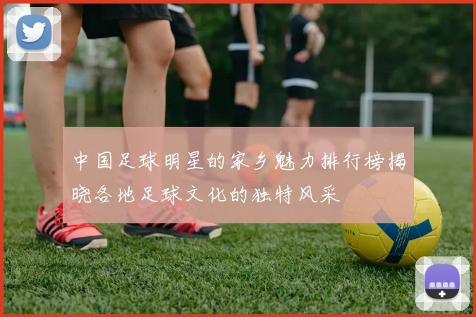 中国足球明星的家乡魅力排行榜揭晓各地足球文化的独特风采