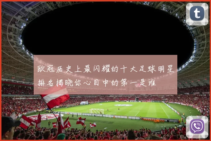 欧冠历史上最闪耀的十大足球明星排名揭晓你心目中的第一是谁