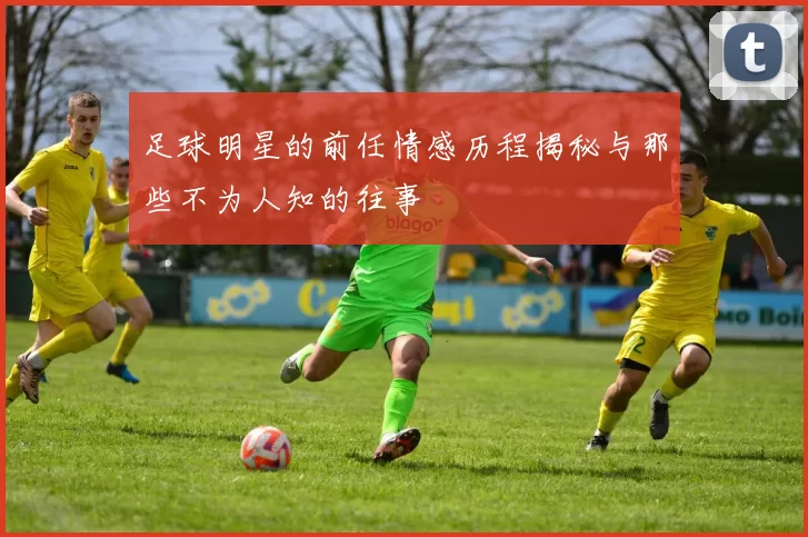 足球明星的前任情感历程揭秘与那些不为人知的往事