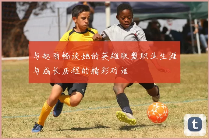 与赵丽畅谈她的英雄联盟职业生涯与成长历程的精彩对话