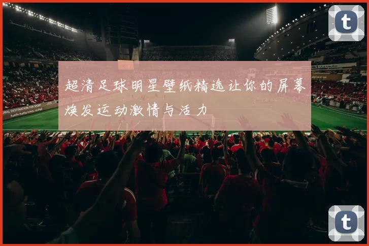 超清足球明星壁纸精选让你的屏幕焕发运动激情与活力