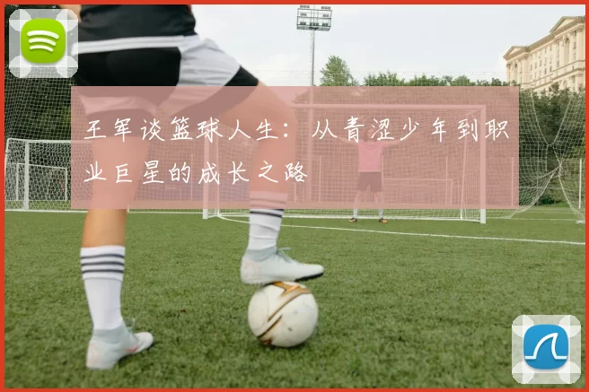 王军谈篮球人生：从青涩少年到职业巨星的成长之路