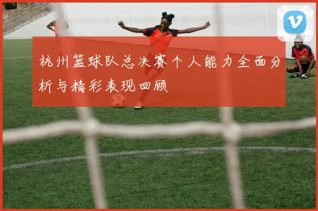杭州篮球队总决赛个人能力全面分析与精彩表现回顾