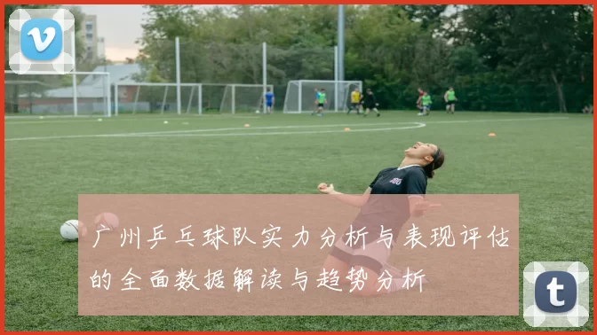 广州乒乓球队实力分析与表现评估的全面数据解读与趋势分析