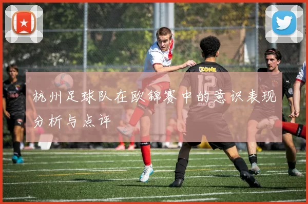 杭州足球队在欧锦赛中的意识表现分析与点评