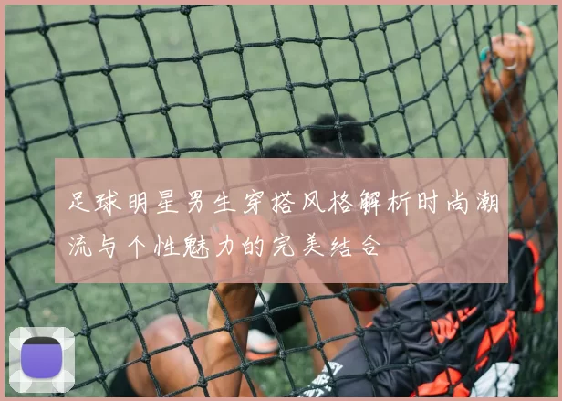 足球明星男生穿搭风格解析时尚潮流与个性魅力的完美结合