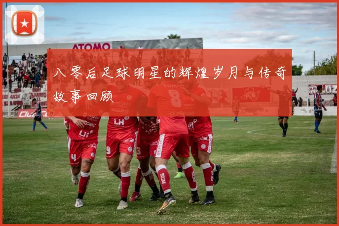 八零后足球明星的辉煌岁月与传奇故事回顾