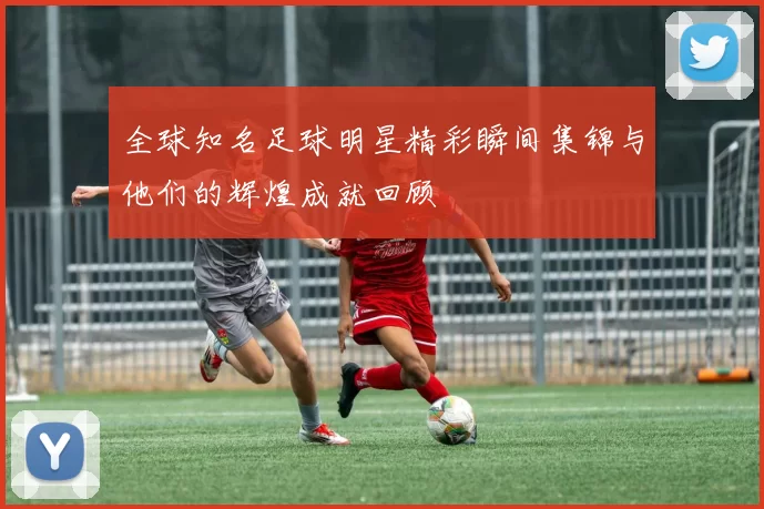 全球知名足球明星精彩瞬间集锦与他们的辉煌成就回顾