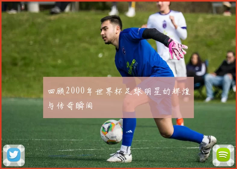 回顾2000年世界杯足球明星的辉煌与传奇瞬间
