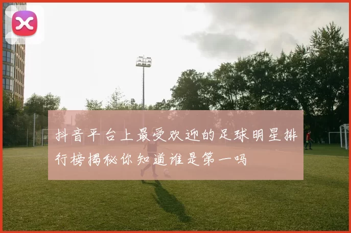 抖音平台上最受欢迎的足球明星排行榜揭秘你知道谁是第一吗