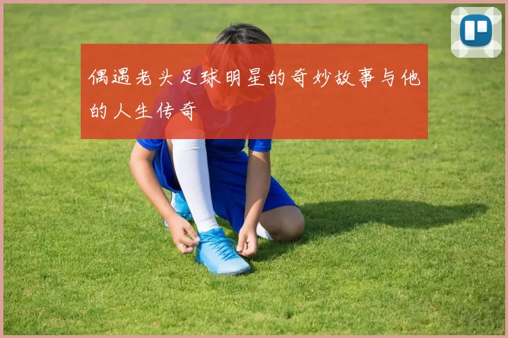 偶遇老头足球明星的奇妙故事与他的人生传奇