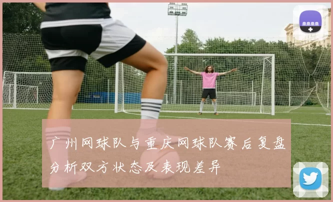 广州网球队与重庆网球队赛后复盘分析双方状态及表现差异