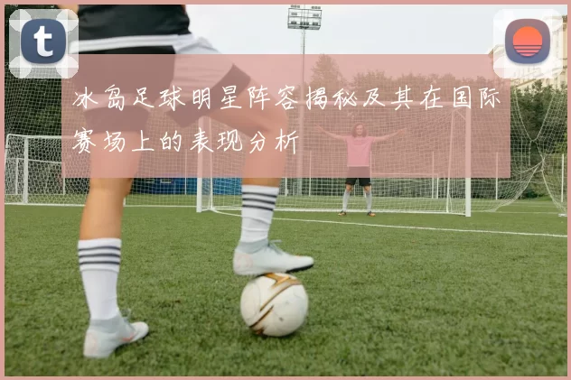 冰岛足球明星阵容揭秘及其在国际赛场上的表现分析