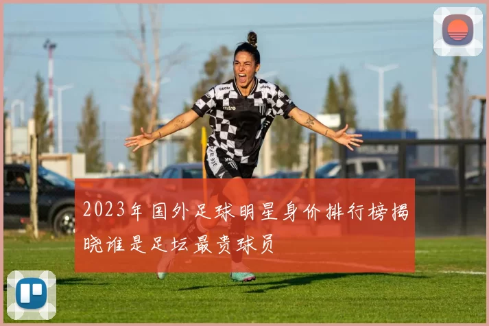 2023年国外足球明星身价排行榜揭晓谁是足坛最贵球员