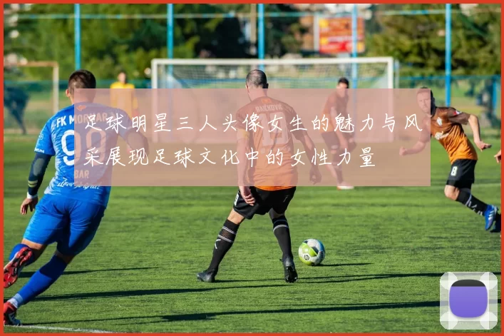 足球明星三人头像女生的魅力与风采展现足球文化中的女性力量