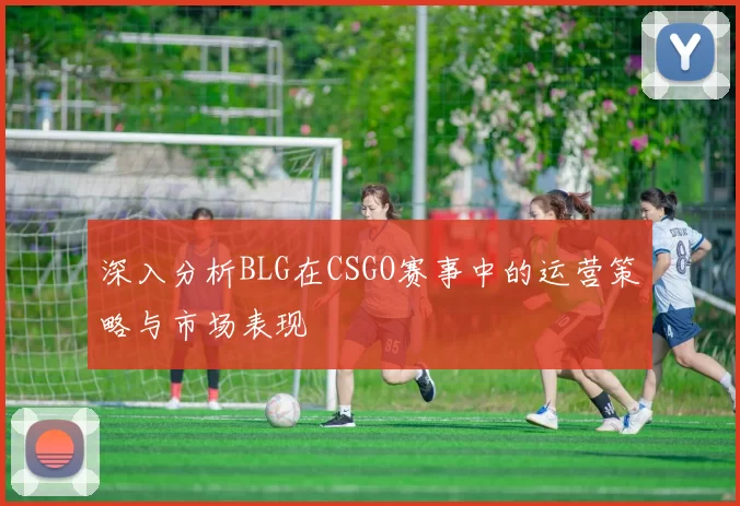 深入分析BLG在CSGO赛事中的运营策略与市场表现