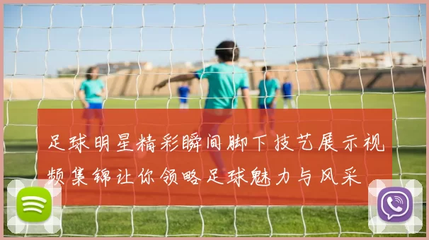 足球明星精彩瞬间脚下技艺展示视频集锦让你领略足球魅力与风采