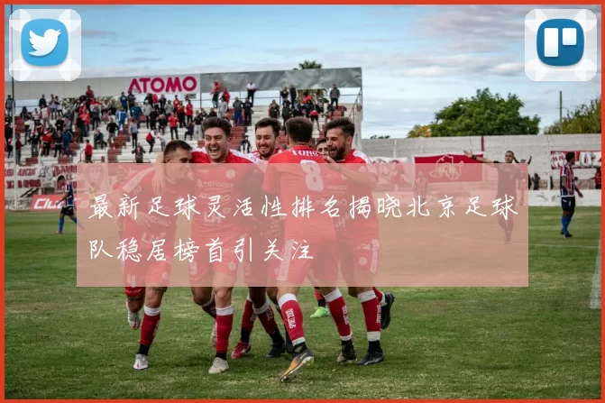 最新足球灵活性排名揭晓北京足球队稳居榜首引关注