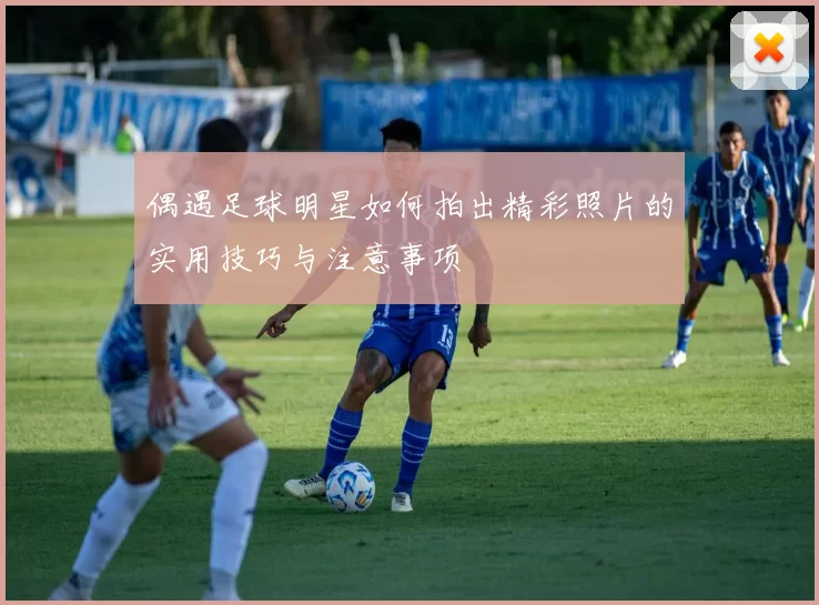 偶遇足球明星如何拍出精彩照片的实用技巧与注意事项