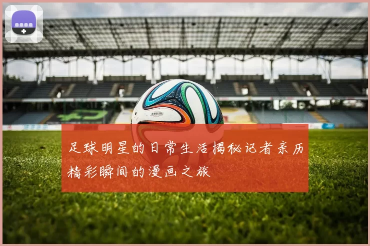 足球明星的日常生活揭秘记者亲历精彩瞬间的漫画之旅