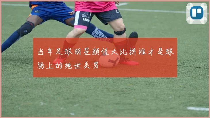 当年足球明星颜值大比拼谁才是球场上的绝世美男