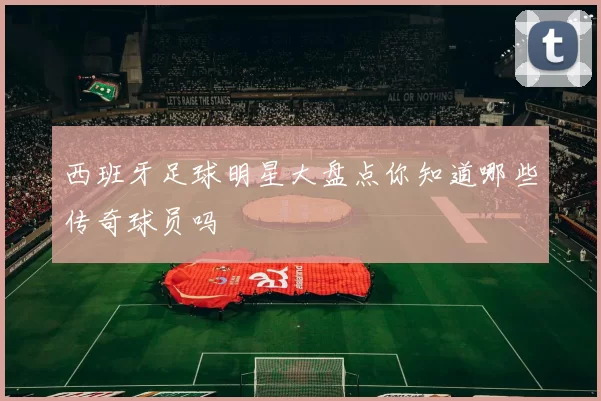 西班牙足球明星大盘点你知道哪些传奇球员吗