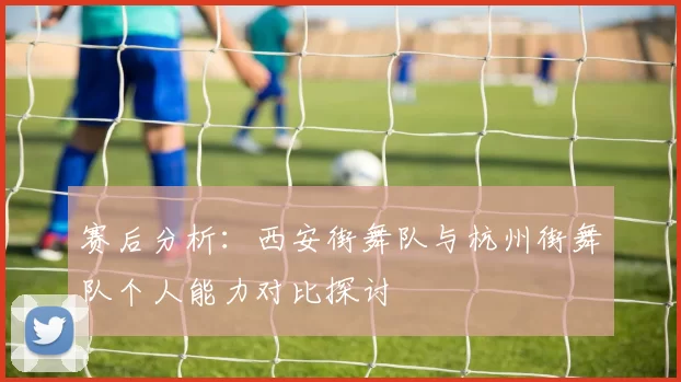 赛后分析：西安街舞队与杭州街舞队个人能力对比探讨