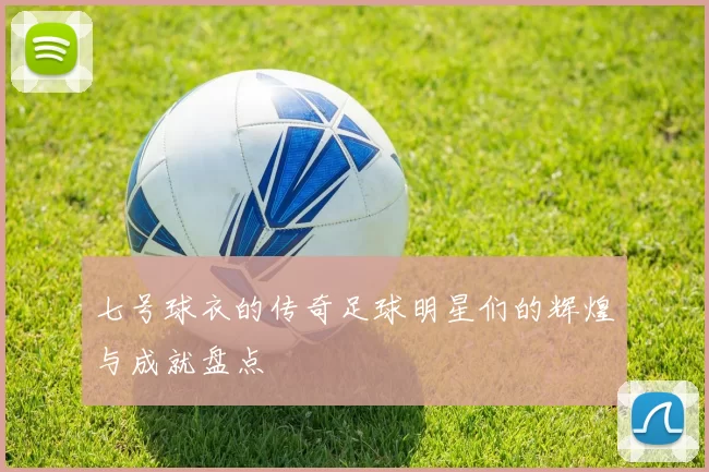 七号球衣的传奇足球明星们的辉煌与成就盘点