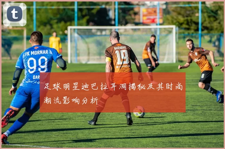 足球明星迪巴拉耳洞揭秘及其时尚潮流影响分析