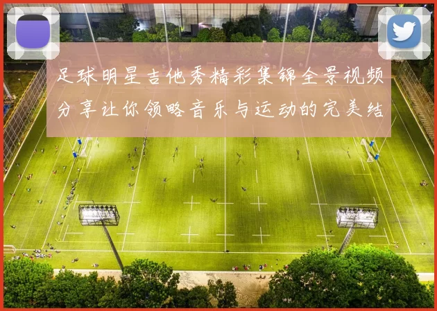 足球明星吉他秀精彩集锦全景视频分享让你领略音乐与运动的完美结合