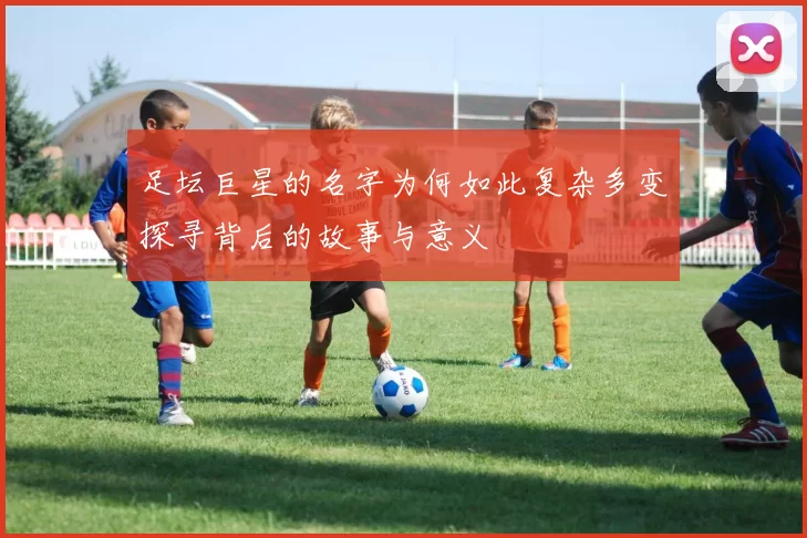足坛巨星的名字为何如此复杂多变探寻背后的故事与意义