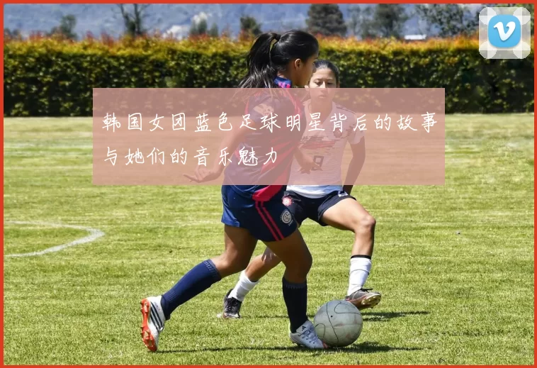 韩国女团蓝色足球明星背后的故事与她们的音乐魅力