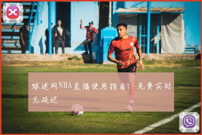 球迷网NBA直播使用指南：免费实时无延迟