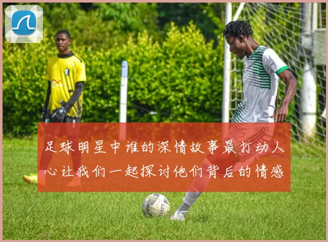 足球明星中谁的深情故事最打动人心让我们一起探讨他们背后的情感世界