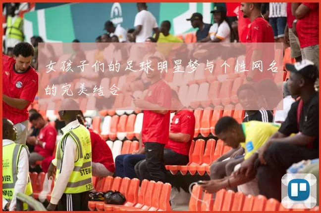 女孩子们的足球明星梦与个性网名的完美结合
