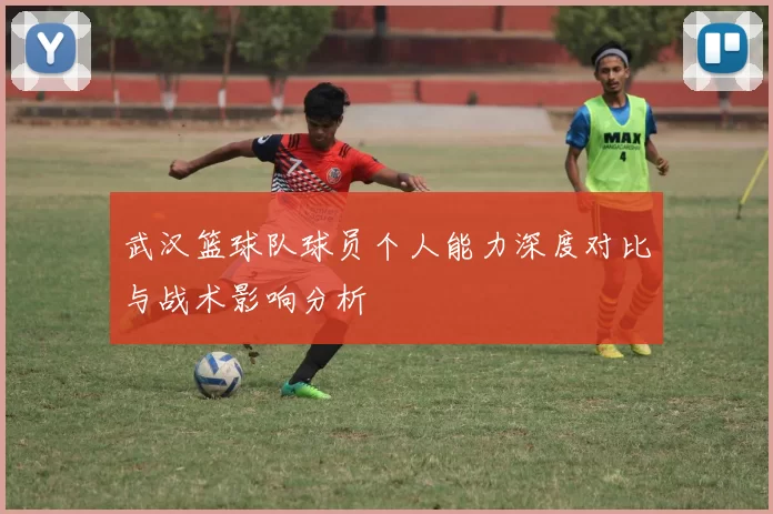 武汉篮球队球员个人能力深度对比与战术影响分析